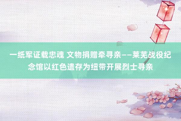 一纸军证载忠魂 文物捐赠牵寻亲——莱芜战役纪念馆以红色遗存为纽带开展烈士寻亲