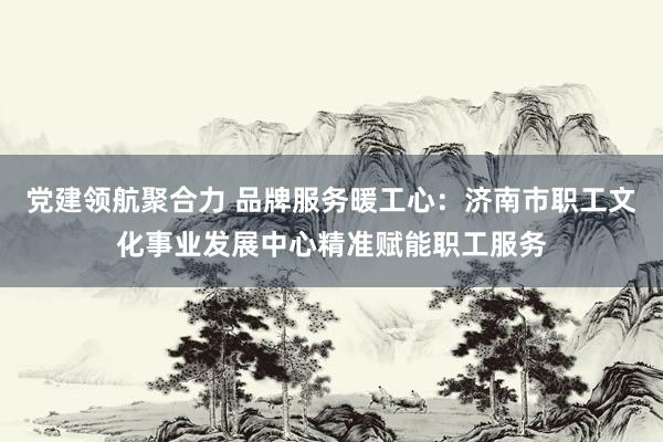党建领航聚合力 品牌服务暖工心：济南市职工文化事业发展中心精准赋能职工服务
