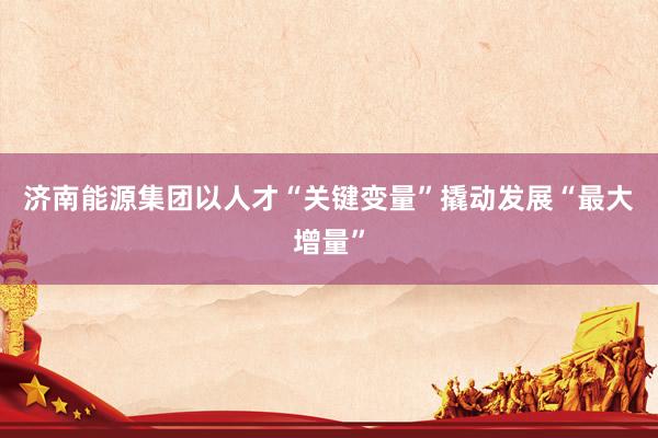 济南能源集团以人才“关键变量”撬动发展“最大增量”