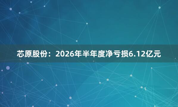 芯原股份：2026年半年度净亏损6.12亿元