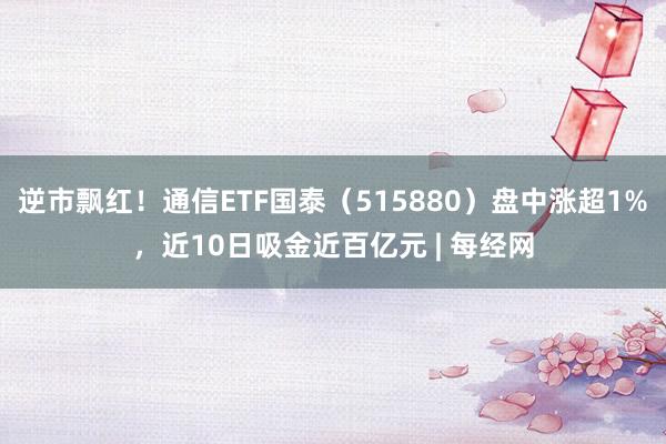 逆市飘红！通信ETF国泰（515880）盘中涨超1%，近10日吸金近百亿元 | 每经网