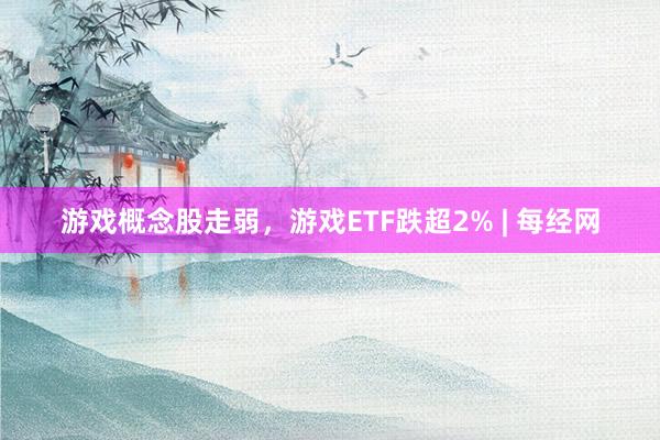 游戏概念股走弱，游戏ETF跌超2% | 每经网