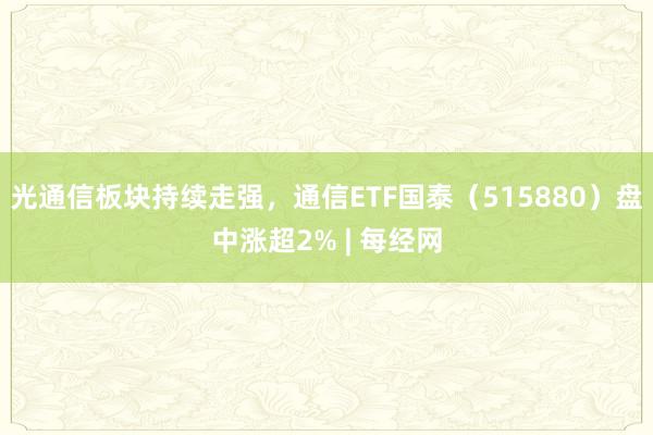 光通信板块持续走强，通信ETF国泰（515880）盘中涨超2% | 每经网