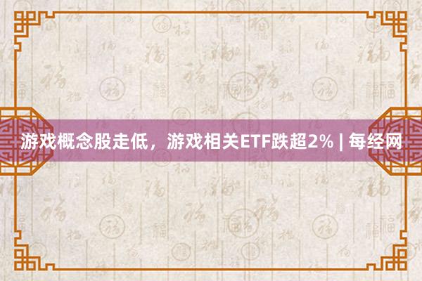 游戏概念股走低，游戏相关ETF跌超2% | 每经网