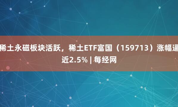稀土永磁板块活跃，稀土ETF富国（159713）涨幅逼近2.5% | 每经网
