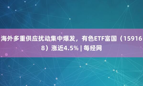 海外多重供应扰动集中爆发，有色ETF富国（159168）涨近4.5% | 每经网