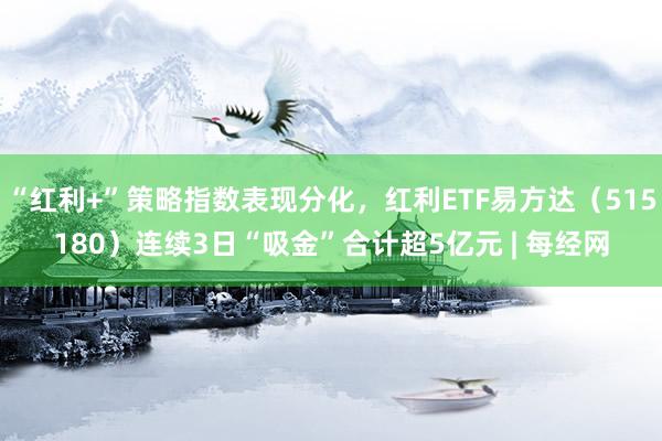 “红利+”策略指数表现分化，红利ETF易方达（515180）连续3日“吸金”合计超5亿元 | 每经网