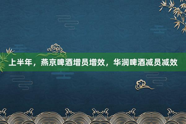 上半年，燕京啤酒增员增效，华润啤酒减员减效