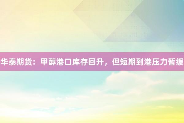 华泰期货：甲醇港口库存回升，但短期到港压力暂缓