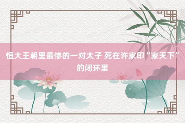 恒大王朝里最惨的一对太子 死在许家印“家天下”的闭环里