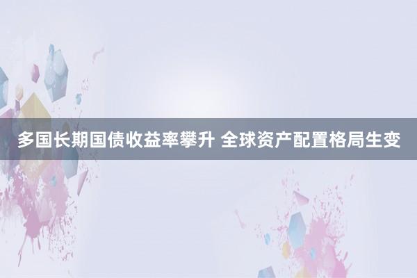 多国长期国债收益率攀升 全球资产配置格局生变