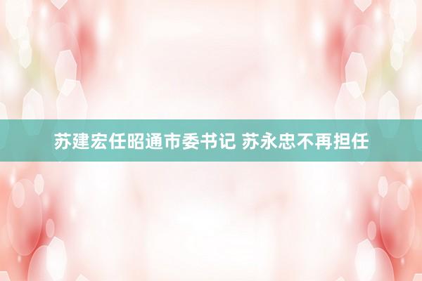 苏建宏任昭通市委书记 苏永忠不再担任
