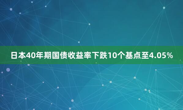日本40年期国债收益率下跌10个基点至4.05%