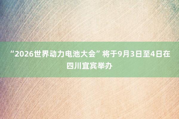 “2026世界动力电池大会”将于9月3日至4日在四川宜宾举办