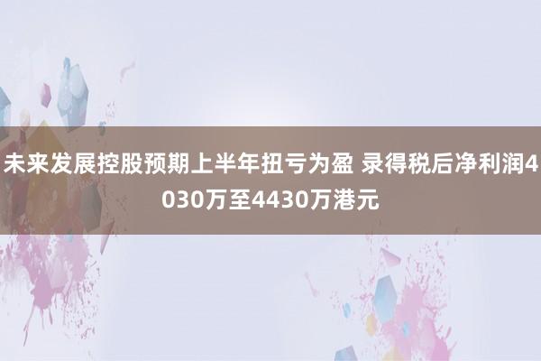 未来发展控股预期上半年扭亏为盈 录得税后净利润4030万至4430万港元