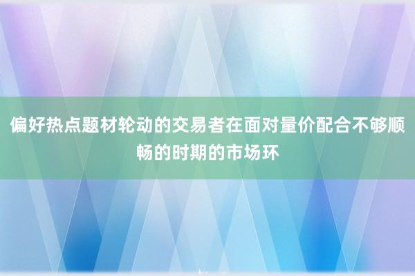 偏好热点题材轮动的交易者在面对量价配合不够顺畅的时期的市场环