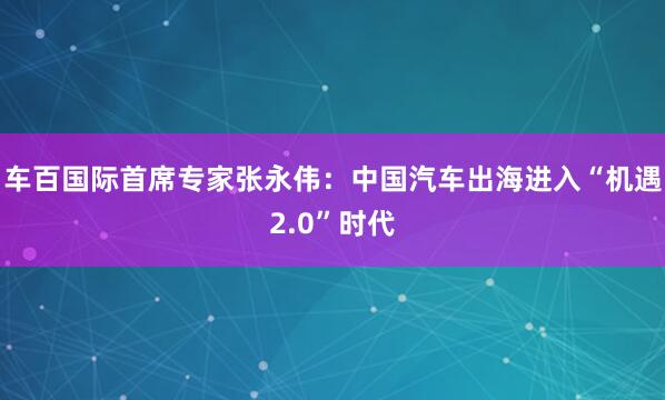 车百国际首席专家张永伟：中国汽车出海进入“机遇2.0”时代