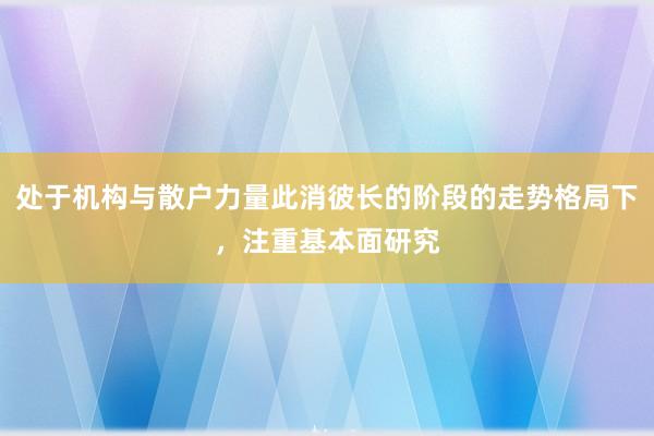 处于机构与散户力量此消彼长的阶段的走势格局下，注重基本面研究
