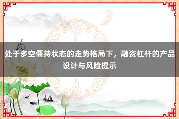 处于多空僵持状态的走势格局下，融资杠杆的产品设计与风险提示