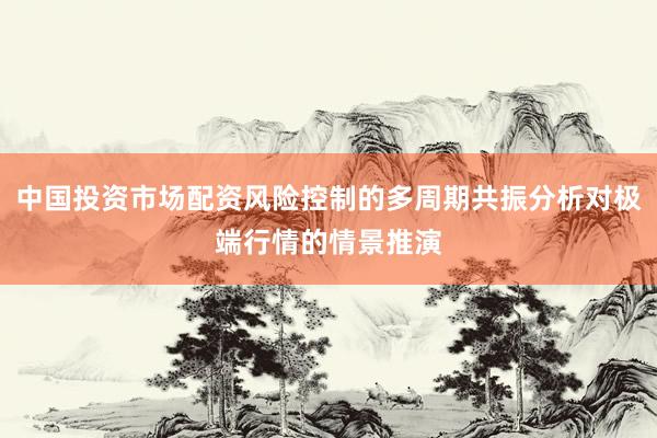 中国投资市场配资风险控制的多周期共振分析对极端行情的情景推演