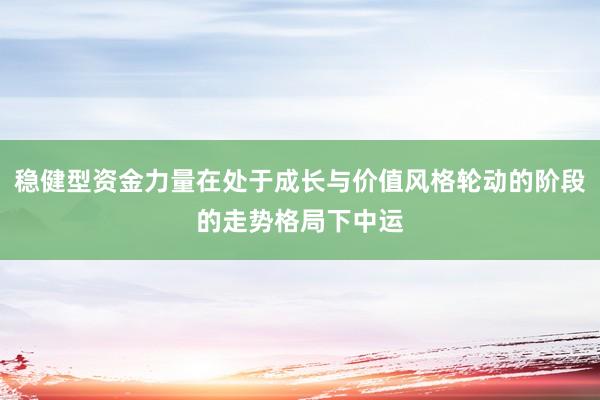 稳健型资金力量在处于成长与价值风格轮动的阶段的走势格局下中运