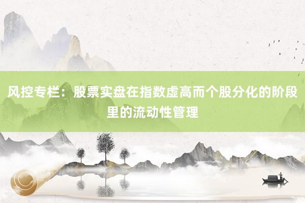 风控专栏：股票实盘在指数虚高而个股分化的阶段里的流动性管理