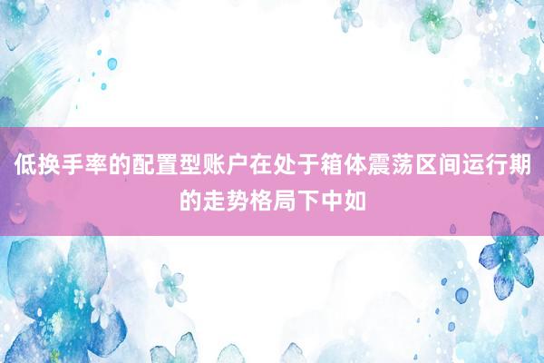 低换手率的配置型账户在处于箱体震荡区间运行期的走势格局下中如