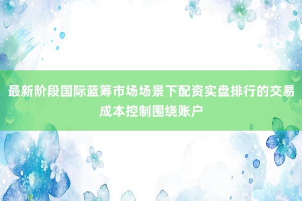 最新阶段国际蓝筹市场场景下配资实盘排行的交易成本控制围绕账户