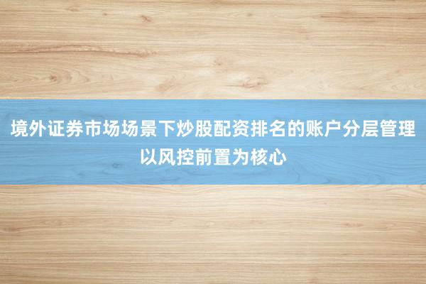 境外证券市场场景下炒股配资排名的账户分层管理以风控前置为核心