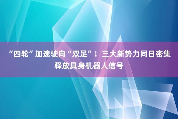 “四轮”加速驶向“双足”！三大新势力同日密集释放具身机器人信号
