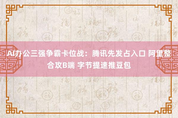 AI办公三强争霸卡位战：腾讯先发占入口 阿里整合攻B端 字节提速推豆包