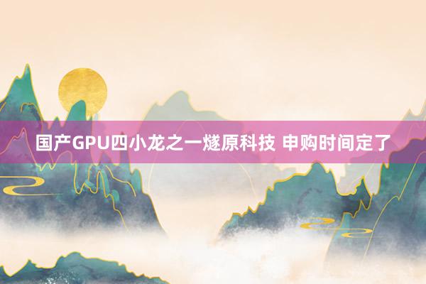 国产GPU四小龙之一燧原科技 申购时间定了