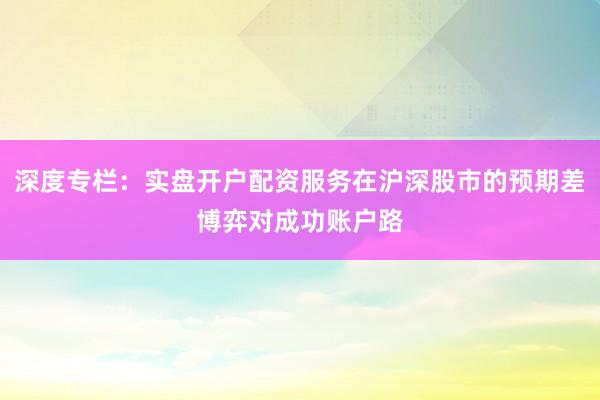 深度专栏：实盘开户配资服务在沪深股市的预期差博弈对成功账户路