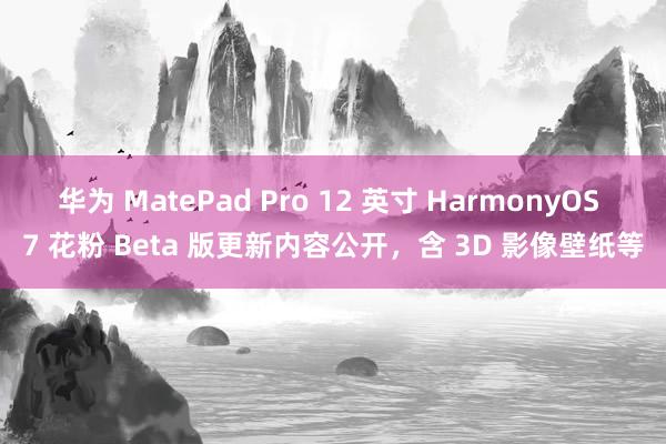 华为 MatePad Pro 12 英寸 HarmonyOS 7 花粉 Beta 版更新内容公开，含 3D 影像壁纸等