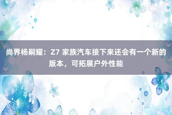 尚界杨嗣耀：Z7 家族汽车接下来还会有一个新的版本，可拓展户外性能