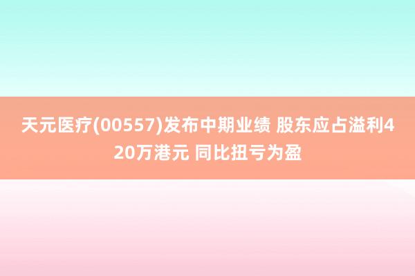 天元医疗(00557)发布中期业绩 股东应占溢利420万港元 同比扭亏为盈